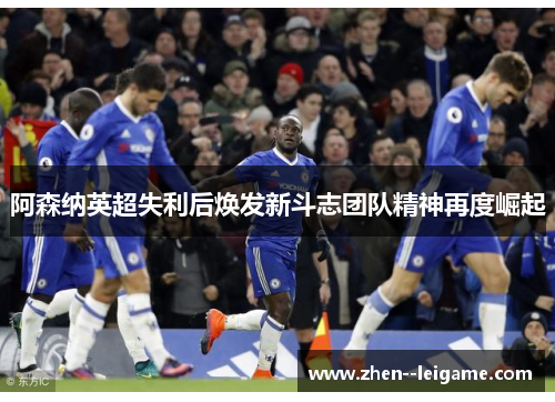 阿森纳英超失利后焕发新斗志团队精神再度崛起