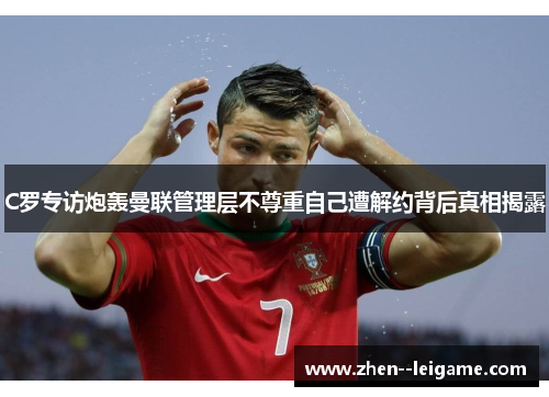 C罗专访炮轰曼联管理层不尊重自己遭解约背后真相揭露