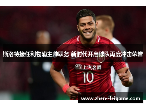 斯洛特接任利物浦主帅职务 新时代开启球队再度冲击荣誉