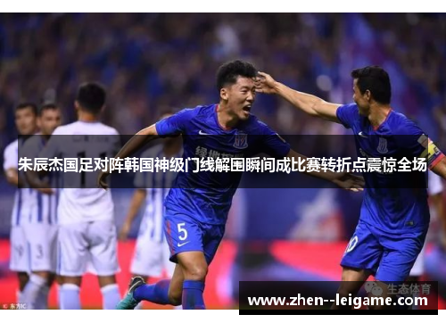 朱辰杰国足对阵韩国神级门线解围瞬间成比赛转折点震惊全场